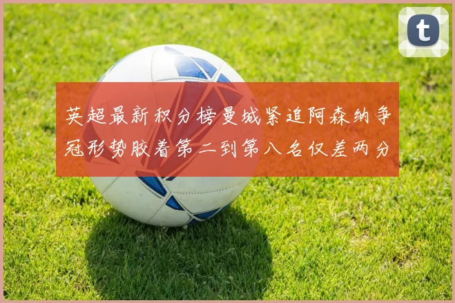 英超最新积分榜曼城紧追阿森纳争冠形势胶着第二到第八名仅差两分