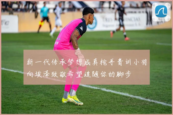 新一代传承梦想成真枪手青训小将向埃泽致敬希望追随你的脚步