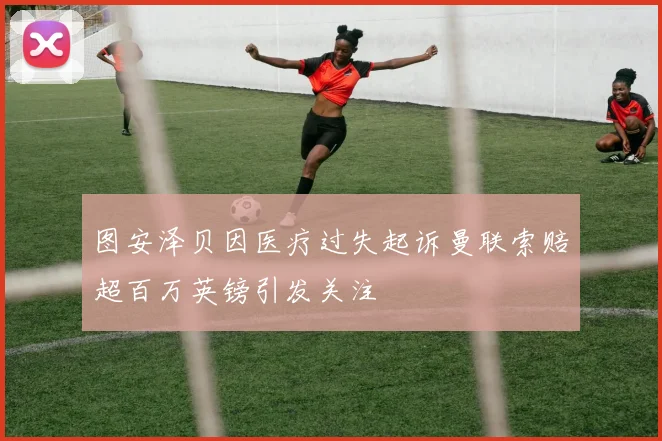 图安泽贝因医疗过失起诉曼联索赔超百万英镑引发关注