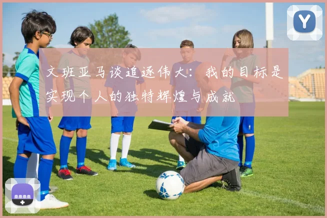 文班亚马谈追逐伟大：我的目标是实现个人的独特辉煌与成就