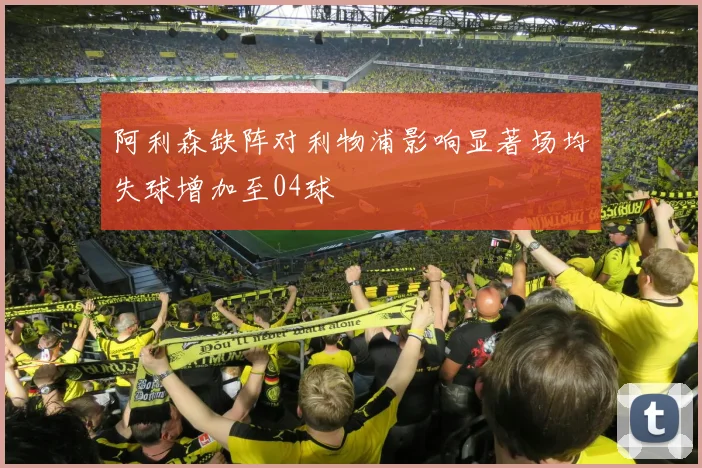 阿利森缺阵对利物浦影响显著场均失球增加至04球