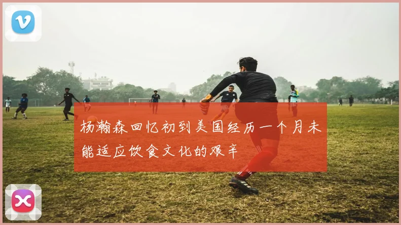 杨瀚森回忆初到美国经历一个月未能适应饮食文化的艰辛