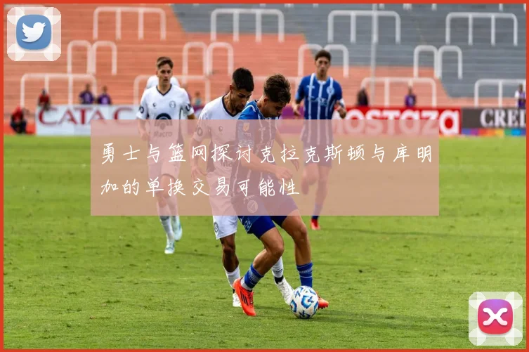 勇士与篮网探讨克拉克斯顿与库明加的单换交易可能性