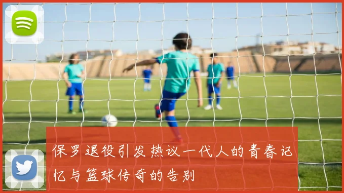 保罗退役引发热议一代人的青春记忆与篮球传奇的告别