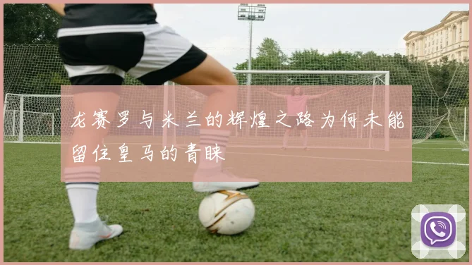 龙赛罗与米兰的辉煌之路为何未能留住皇马的青睐