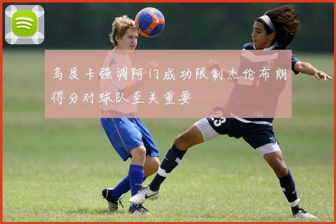 乌度卡强调阿门成功限制杰伦布朗得分对球队至关重要
