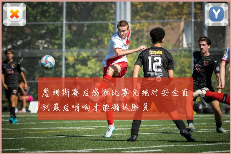 詹姆斯赛后感慨比赛无绝对安全直到最后哨响才能确认胜负