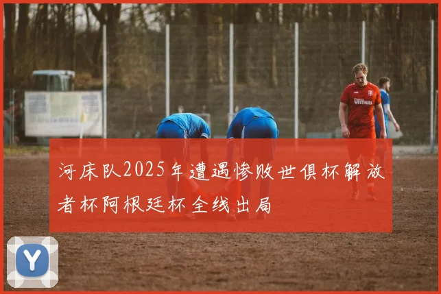 河床队2025年遭遇惨败世俱杯解放者杯阿根廷杯全线出局