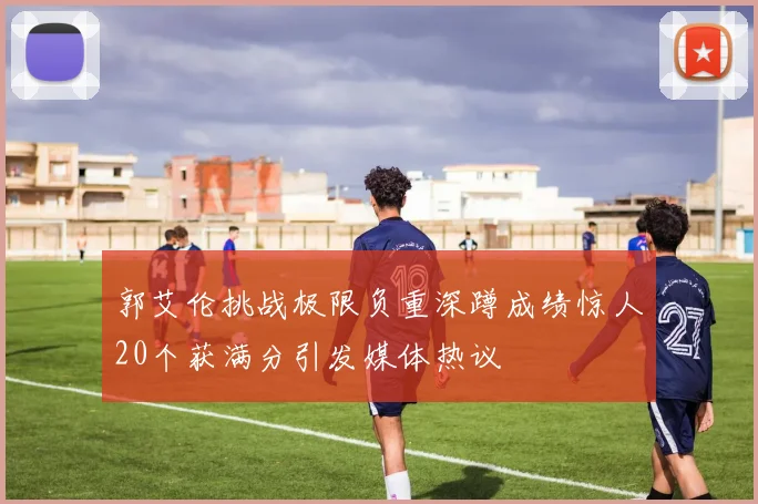 郭艾伦挑战极限负重深蹲成绩惊人20个获满分引发媒体热议