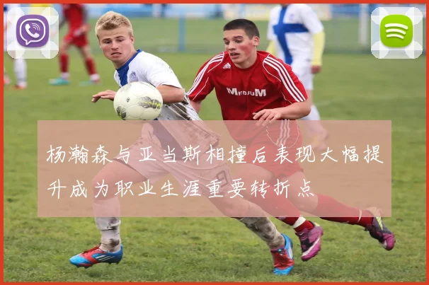 杨瀚森与亚当斯相撞后表现大幅提升成为职业生涯重要转折点