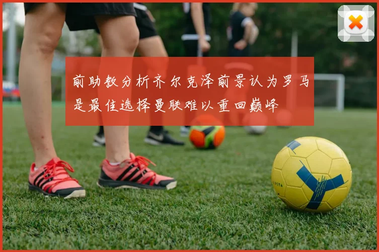 前助教分析齐尔克泽前景认为罗马是最佳选择曼联难以重回巅峰